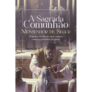 A SAGRADA COMUNHÃO: RESPOSTAS ÀS OBJEÇÕES MAIS COMUNS CONTRA A COMUNHÃO FREQUENTE